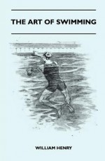 The Art of Swimming - Containing Some Tips on: The Breast-Stroke, the Leg Stroke, the Arm Movements, the Side Stroke and Swimming on Your Back - William Henry