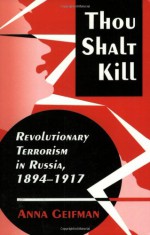 Thou Shalt Kill: Revolutionary Terrorism in Russia, 1894-1917 - Anna Geifman