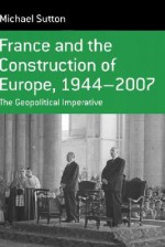 France and the Construction of Europe, 1944 to 2007: The Geopolitical Imperative - Michael Sutton