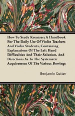 How to Study Kreutzer; A Handbook for the Daily Use of Violin Teachers and Violin Students, Containing Explanations of the Left Hand Difficulties and - Benjamin Cutter