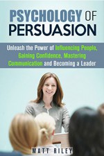 Psychology of Persuasion: Unleash the Power of Influencing People, Gaining Confidence, Mastering Communication and Becoming a Leader (Business, Influence, Leadership) - Matt Riley