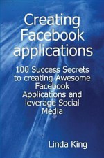 Creating Facebook Applications - 100 Success Secrets to Creating Awesome Facebook Applications and Leverage Social Media - Linda King