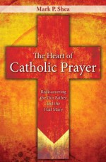 The Heart of Catholic Prayer: Rediscovering the Our Father and the Hail Mary - Mark P. Shea