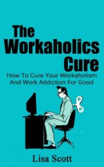 The Workaholics Cure: How To Cure Your Workaholism And Work Addiction For Good (Workaholism, Workaholics) - Lisa Scott