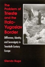 Problem of Trieste and the Italo-Yugo: Difference, Identity, and Sovereignty in Twentieth-Century Europe - Glenda Sluga