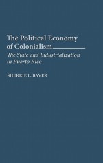 The Political Economy of Colonialism: The State and Industrialization in Puerto Rico - Sherrie L. Baver