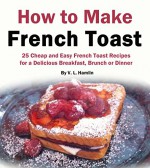 How to Make French Toast: 25 Cheap and Easy French Toast Recipes for a Delicious Breakfast, Brunch or Dinner - V. L. Hamlin