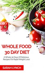 Whole Food 30 Day Diet: A Whole 30 Days Of Delicious Recipes For Rapid Weight Loss! (Whole Diet, Clean Eating, Whole Food Cookbook, 30 Day Diet) - Sarah Lynch