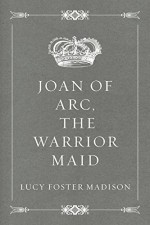 Joan of Arc, the Warrior Maid - Lucy Foster Madison