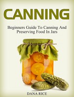 Canning: Beginners Guide To Canning And Preserving Food In Jars (canning, preserving, canning jars) - Dana Rice