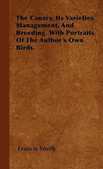 The Canary, Its Varieties, Management, and Breeding. with Portraits of the Author's Own Birds - Francis Smith