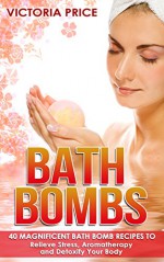 Bath Bombs: 40 Magnificent Bath Bomb Recipes to Relieve Stress, Aromatherapy and Detoxify Your Body (Bath Bombs, essential oils,aromatherapy) - Victoria Price