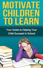 Motivate Children to Learn - Your Guide to Helping Your Child Succeed in School: Student Success Strategies, Motivation, How Children Succeed - Michael Taylor