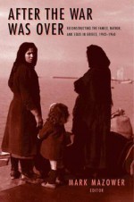 After the War Was Over: Reconstructing the Family, Nation, and State in Greece, 1943-1960 - Mark Mazower