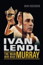 Ivan Lendl: The Man Who Made Murray - Mark Hodgkinson