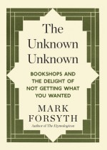 The Unknown Unknown: Bookshops and the Delight of Not Getting What You Wanted - Mark Forsyth