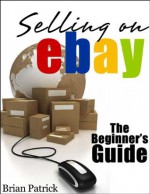 Selling On eBay: The Beginner's Guide For How To Sell On eBay - Brian Patrick