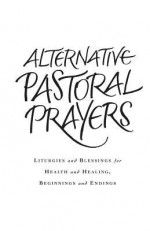 Alternative Pastoral Prayers: Liturgies and Blessings for Health and Healing, Beginnings and Endings - Tess Ward