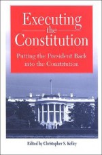 Executing the Constitution: Putting the President Back Into the Constitution - Christopher S. Kelley