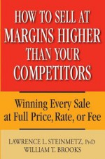 How to Sell at Margins Higher Than Your Competitors: Winning Every Sale at Full Price, Rate, or Fee - Lawrence L Steinmetz, William T. Brooks