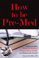 How to be Pre-Med: A Harvard MD's Medical School Preparation Guide for Students and Parents - Suzanne M. Miller