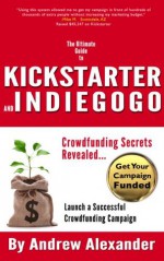 The Ultimate Guide to Kickstarter and Indiegogo: Crowdfunding Secrets Revealed - Andrew Alexander