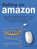 Selling on Amazon: Use the Strategies Given in This Book to Sell on Amazon and Become Prosperous (Selling on Amazon Book, Selling on amazon, Selling on amazon kindle books) - Logan Moore