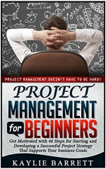 Project Management For Beginners: Project Management Doesn't Have to Be Hard! Get Motivated with 44 Steps for Starting and Developing a Successful Project ... management, project management for dummies) - Kaylie Barrett