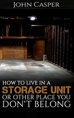 How to Live in a Storage Unit or Other Place You Don't Belong - John Casper