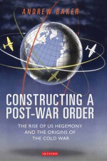 Constructing a Post-War Order: The Rise of US Hegemony and the Origins of the Cold War - Andrew Baker