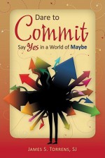 Dare to Commit: Say Yes in a World of Maybe - James S. Torrens