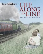 Life Along The Line: A Nostalgic Celebration Of Railways And Railway People - Paul Atterbury, Atterbury