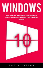 Windows 10: User Guide and Manual 2016 - Everything You Need To Know About Microsoft's Best Operating System! (Windows 10 Programming, Windows 10 Software, Operating System) - David Larson