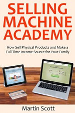 Selling Machine Academy: How Sell Physical Products and Make a Full-Time Income Source for Your Family - Martin Scott