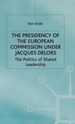 The Presidency Of The European Commission Under Jacques Delors: The Politics Of Shared Leadership - Endo