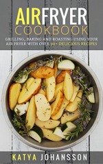 Air Fryer Cookbook: Grilling, Baking And Roasting Using Your Air Fryer With Over 90+ Delicious Recipes - Katya Johansson, Air Fryer