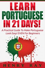 Portuguese: Learn Portuguese In 21 DAYS! - A Practical Guide To Make Portuguese Look Easy! EVEN For Beginners (Spanish, French, German, Italian) - Henry Ray, Portuguese