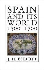 Spain and Its World, 1500-1700: Selected Essays - J.H. Elliott