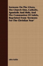 Sermons on the Litany, the Church One, Catholic, Apostolic and Holy, and the Communion of Saints, Reprinted from 'Sermons for the Christian Year' - John Keble