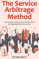 The Service Arbitrage Method: How to Make an Extra $500-$2,000 Per Month Re-Selling Digital Services on Fiverr - Adam Bolt