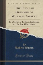 The English Grammar of William Cobbett: In a Series of Letters Addressed to His Son With Notes (Classic Reprint) - Robert Waters