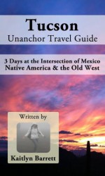 Tucson Unanchor Travel Guide: 3 Days at the Intersection of Mexico, Native America & the Old West - Kaitlyn Barrett, Unanchor .com