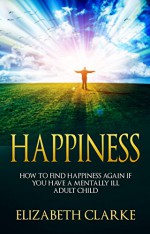 HAPPINESS: How To Find Happiness Again If You Have A Mentally Ill Adult Child (adult child, mentally ill child, mentally ill adult child, adult children, how to be happy) - Elizabeth Clarke