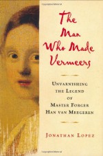 The Man Who Made Vermeers: Unvarnishing the Legend of Master Forger Han van Meegeren - Jonathan Lopez