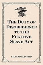 The Duty of Disobedience to the Fugitive Slave Act - Lydia Maria Child