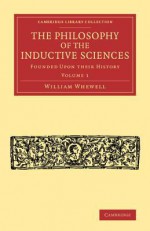 The Philosophy of the Inductive Sciences: Volume 1: Founded Upon Their History - William Whewell