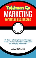 Pokémon Marketing for Retail businesses 10 Great Marketing Ideas and Strategies to Grow Your Customer Base and Revenue by Leveraging Pokémon GO - Adam James