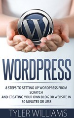 WordPress: 8 Steps To Setting Up WordPress From Scratch And Creating Your Own Blog Or Website In 30 Minutes Or Less (Web Design, E-Commerce, Web Development) - Tyler Williams