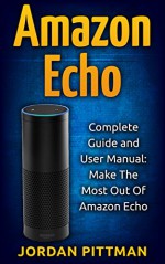 Amazon Echo: Complete User Manual and Guide: Make The Most Out Of Amazon Echo (Amazon Echo Alexa Kit, Amazon Prime, Simple User Guide, Web Services) - Jordan Pittman, Echo Alexa