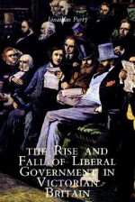 The Rise and Fall of Liberal Government in Victorian Britain - Jonathan Parry